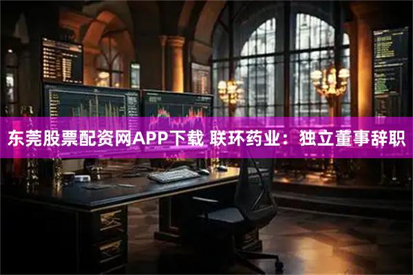 东莞股票配资网APP下载 联环药业：独立董事辞职