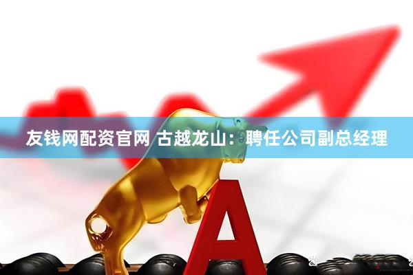 友钱网配资官网 古越龙山：聘任公司副总经理