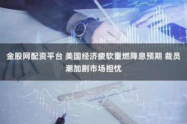 金股网配资平台 美国经济疲软重燃降息预期 裁员潮加剧市场担忧