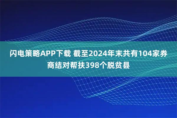 闪电策略APP下载 截至2024年末共有104家券商结对帮扶398个脱贫县