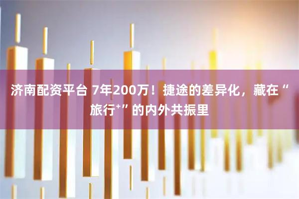 济南配资平台 7年200万！捷途的差异化，藏在“旅行⁺”的内外共振里