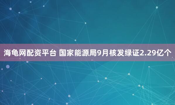 海龟网配资平台 国家能源局9月核发绿证2.29亿个