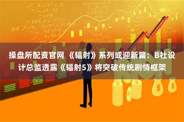 操盘所配资官网 《辐射》系列或迎新篇：B社设计总监透露《辐射5》将突破传统剧情框架