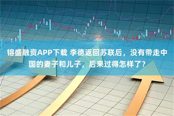 镕盛融资APP下载 李德返回苏联后，没有带走中国的妻子和儿子，后来过得怎样了？