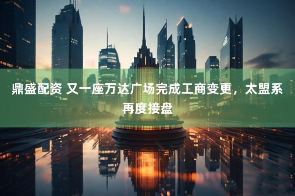 鼎盛配资 又一座万达广场完成工商变更，太盟系再度接盘