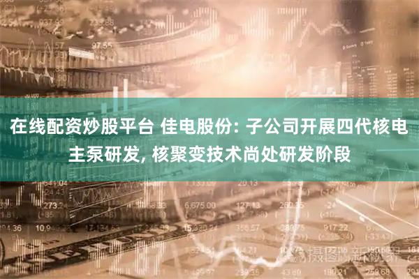 在线配资炒股平台 佳电股份: 子公司开展四代核电主泵研发, 核聚变技术尚处研发阶段